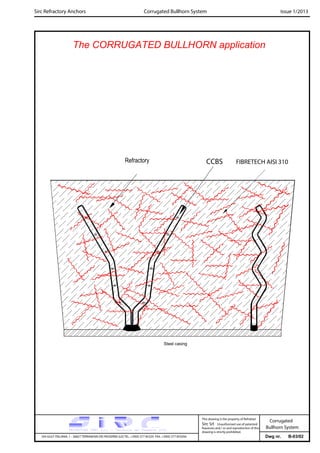 Dwg nr. B-03/02
Sirc Refractory Anchors Issue 1/2013
The CORRUGATED BULLHORN application
VIA GULF ITALIANA, 1 - 26827 TERRANOVA DEI PASSERINI (LO) TEL. +39(0) 377 85329 FAX. +39(0) 377 855056
This drawing is the property of Refrattari
Sirc Srl. Unauthorised use of patented
feautures and / or and reproduction of this
drawing is strictly prohibited.
Corrugated Bullhorn System
CCBS
Steel casing
Refractory FIBRETECH AISI 310
Corrugated
Bullhorn System
 