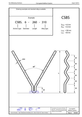 Sirc Refractory Anchors Issue 1/2013
Dwg nr. B-03/04VIA GULF ITALIANA, 1 - 26827 TERRANOVA DEI PASSERINI (LO) TEL. +39(0) 377 85329 FAX. +39(0) 377 855056
This drawing is the property of Refrattari
Sirc Srl. Unauthorised use of patented
feautures and / or and reproduction of this
drawing is strictly prohibited.
Corrugated
Bullhorn System
Ordering examples and standard alloys available
Example
CSBS. 6 - 260 - 310
Anchor type Diameter Length Alloy type
CSBS
Dmax = 8.0 mm
Dmin = 6.0 mm
Lmax = 350 mm
Lmin = 80 mm
Corrugated Bullhorn System
25
25
L
Ø D
60o
25
25
35
25
25
 