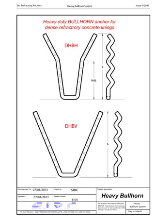 Heavy duty BULLHORN anchor for
dense refractrory concrete linings
Commenced On : Drawn by :
System Series :Updated :
Product description :
Sirc Refractory Anchors Issue 1/2013
07/01/2013 SIRC
07/01/2013
B-04
Heavy
VIA GULF ITALIANA, 1 - 26827 TERRANOVA DEI PASSERINI (LO) TEL. +39(0) 377 85329 FAX. +39(0) 377 855056
This drawing is the property of Refrattari
Sirc Srl. Unauthorised use of patented
feautures and / or and reproduction of this
drawing is strictly prohibited.
Dwg nr. B-04/01
Heavy Bullhorn
Bullhorn System
Heavy Bullhorn System
L
0.6L
L
DHBH
DHBV
 