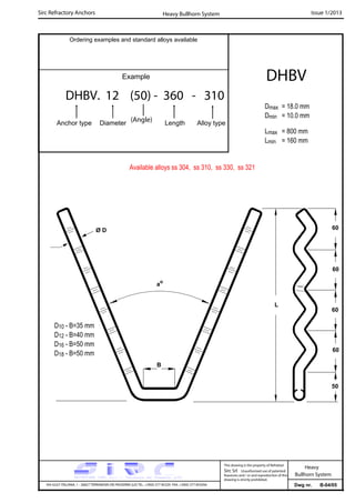 Sirc Refractory Anchors Issue 1/2013
Dwg nr. B-04/05VIA GULF ITALIANA, 1 - 26827 TERRANOVA DEI PASSERINI (LO) TEL. +39(0) 377 85329 FAX. +39(0) 377 855056
This drawing is the property of Refrattari
Sirc Srl. Unauthorised use of patented
feautures and / or and reproduction of this
drawing is strictly prohibited.
Heavy
Bullhorn System
Ordering examples and standard alloys available
Example
DHBV. 12 (50) - 360 - 310
Anchor type Diameter Length Alloy type
DHBV
Dmax = 18.0 mm
Dmin = 10.0 mm
Lmax = 800 mm
Lmin = 160 mm
Heavy Bullhorn System
Available alloys ss 304, ss 310, ss 330, ss 321
(Angle)
D10 - B=35 mm
D12 - B=40 mm
D16 - B=50 mm
D18 - B=50 mm
L
Ø D
ao
60
60
50
60
B
60
 