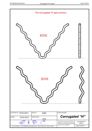 Commenced On : Drawn by :
System Series :Updated :
Product description :
Sirc Refractory Anchors Issue 1/2013
07/01/2013 SIRC
07/01/2013
B-05
VIA GULF ITALIANA, 1 - 26827 TERRANOVA DEI PASSERINI (LO) TEL. +39(0) 377 85329 FAX. +39(0) 377 855056
This drawing is the property of Refrattari
Sirc Srl. Unauthorised use of patented
feautures and / or and reproduction of this
drawing is strictly prohibited.
Dwg nr. B-05/01
Corrugated “H”
Corrugated“H”
System
Corrugated “H” System
The Corrugated ’H’ type anchors
ECH2
ECH3
 