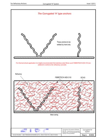 Sirc Refractory Anchors Issue 1/2013
Dwg nr. B-05/02VIA GULF ITALIANA, 1 - 26827 TERRANOVA DEI PASSERINI (LO) TEL. +39(0) 377 85329 FAX. +39(0) 377 855056
This drawing is the property of Refrattari
Sirc Srl. Unauthorised use of patented
feautures and / or and reproduction of this
drawing is strictly prohibited.
Corrugated “H” System
Corrugated“H”
System
The Corrugated ’H’ type anchors
ECH3
Steel casing
Refractory
These anchors to be
welded by hand only
FIBRETECH AISI 310
For thermal shock application it is highly recommended that stainless steel fibres such FIBRETECH AISI 310 are
addend to reinforce the refractory concrete.
 