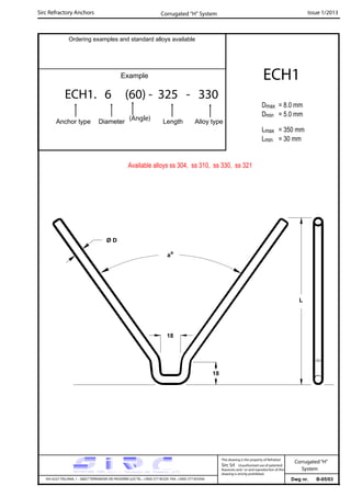 Sirc Refractory Anchors Issue 1/2013
Dwg nr. B-05/03VIA GULF ITALIANA, 1 - 26827 TERRANOVA DEI PASSERINI (LO) TEL. +39(0) 377 85329 FAX. +39(0) 377 855056
This drawing is the property of Refrattari
Sirc Srl. Unauthorised use of patented
feautures and / or and reproduction of this
drawing is strictly prohibited.
Corrugated“H”
System
Ordering examples and standard alloys available
Example
ECH1. 6 (60) - 325 - 330
Anchor type Diameter Length Alloy type
ECH1
Dmax = 8.0 mm
Dmin = 5.0 mm
Lmax = 350 mm
Lmin = 30 mm
Corrugated “H” System
Available alloys ss 304, ss 310, ss 330, ss 321
(Angle)
L
Ø D
ao
18
18
 