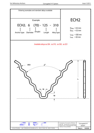 Sirc Refractory Anchors Issue 1/2013
Dwg nr. B-05/04VIA GULF ITALIANA, 1 - 26827 TERRANOVA DEI PASSERINI (LO) TEL. +39(0) 377 85329 FAX. +39(0) 377 855056
This drawing is the property of Refrattari
Sirc Srl. Unauthorised use of patented
feautures and / or and reproduction of this
drawing is strictly prohibited.
Corrugated“H”
System
Ordering examples and standard alloys available
Example
ECH2. 6 (70) - 125 - 310
Anchor type Diameter Length Alloy type
ECH2
Dmax = 8.0 mm
Dmin = 5.0 mm
Lmax = 350 mm
Lmin = 50 mm
Corrugated “H” System
Available alloys ss 304, ss 310, ss 330, ss 321
(Angle)
L
Ø D ao
18
18
 