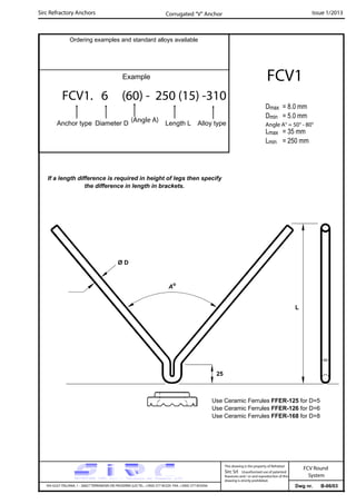 Sirc Refractory Anchors Issue 1/2013
Dwg nr. B-06/03VIA GULF ITALIANA, 1 - 26827 TERRANOVA DEI PASSERINI (LO) TEL. +39(0) 377 85329 FAX. +39(0) 377 855056
This drawing is the property of Refrattari
Sirc Srl. Unauthorised use of patented
feautures and / or and reproduction of this
drawing is strictly prohibited.
FCV Round
System
Ordering examples and standard alloys available
Example
FCV1. 6 (60) - 250 (15) -310
Anchor type Diameter D Length L Alloy type
FCV1
Dmax = 8.0 mm
Dmin = 5.0 mm
Lmax = 35 mm
Lmin = 250 mm
Corrugated “V” Anchor
(Angle A)
Angle A° = 50° - 80°
If a length difference is required in height of legs then specify
the difference in length in brackets.
Ø D
25
Ao
L
Use Ceramic Ferrules FFER-125 for D=5
Use Ceramic Ferrules FFER-126 for D=6
Use Ceramic Ferrules FFER-168 for D=8
 