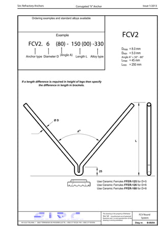 Sirc Refractory Anchors Issue 1/2013
Dwg nr. B-06/04VIA GULF ITALIANA, 1 - 26827 TERRANOVA DEI PASSERINI (LO) TEL. +39(0) 377 85329 FAX. +39(0) 377 855056
This drawing is the property of Refrattari
Sirc Srl. Unauthorised use of patented
feautures and / or and reproduction of this
drawing is strictly prohibited.
FCV Round
System
Ordering examples and standard alloys available
Example
FCV2. 6 (80) - 150 (00) -330
Anchor type Diameter D Length L Alloy type
FCV2
Dmax = 8.0 mm
Dmin = 5.0 mm
Lmax = 45 mm
Lmin = 250 mm
Corrugated “V” Anchor
(Angle A)
Angle A° = 50° - 80°
If a length difference is required in height of legs then specify
the difference in length in brackets.
Ø D
25
Ao
L
Use Ceramic Ferrules FFER-125 for D=5
Use Ceramic Ferrules FFER-126 for D=6
Use Ceramic Ferrules FFER-168 for D=8
 