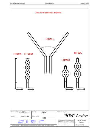 Commenced On : Drawn by :
System Series :Updated :
Product description :
Sirc Refractory Anchors Issue 1/2013
07/01/2013 SIRC
07/01/2013
B-07
VIA GULF ITALIANA, 1 - 26827 TERRANOVA DEI PASSERINI (LO) TEL. +39(0) 377 85329 FAX. +39(0) 377 855056
This drawing is the property of Refrattari
Sirc Srl. Unauthorised use of patented
feautures and / or and reproduction of this
drawing is strictly prohibited.
Dwg nr. B-07/01
“HTW” Anchor
“HTW”Anchor
System
HTW Anchors
The HTW series of anchors
HTWA HTWM
HTWU
HTWS
HTW x
 