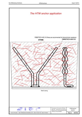 Sirc Refractory Anchors Issue 1/2013
Dwg nr. B-07/02VIA GULF ITALIANA, 1 - 26827 TERRANOVA DEI PASSERINI (LO) TEL. +39(0) 377 85329 FAX. +39(0) 377 855056
This drawing is the property of Refrattari
Sirc Srl. Unauthorised use of patented
feautures and / or and reproduction of this
drawing is strictly prohibited.
HTW Anchors
HTW Anchor
System
FIBRETECH AISI 310 fibres are recommended for thermal shock resistance
The HTW anchor application
Steel casing
HTWM FIBRETECH AISI 310
 