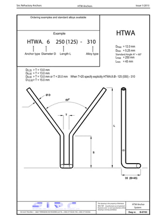 Sirc Refractory Anchors Issue 1/2013
Dwg nr. B-07/03VIA GULF ITALIANA, 1 - 26827 TERRANOVA DEI PASSERINI (LO) TEL. +39(0) 377 85329 FAX. +39(0) 377 855056
This drawing is the property of Refrattari
Sirc Srl. Unauthorised use of patented
feautures and / or and reproduction of this
drawing is strictly prohibited.
HTW Anchor
System
Ordering examples and standard alloys available
Example
HTWA. 6 250 (125) - 310
Anchor type Diameter D Length L Alloy type
HTWA
Dmax = 12.0 mm
Dmin = 5.25 mm
Lmax = 250 mm
Lmin = 45 mm
HTW Anchors
Standard Angle A° = 60°
35 (B=45)
T
D5.25 > T = 13.0 mm
D6.00 > T = 13.0 mm
D8.00 > T = 13.0 mm or T = 20.0 mm When T=20 specify explicitly HTWA.8 B- 125 (050) - 310
D10.00> T = 15.0 mm
Ø D
S
60o
L
 