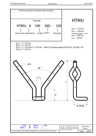 Sirc Refractory Anchors Issue 1/2013
Dwg nr. B-07/04VIA GULF ITALIANA, 1 - 26827 TERRANOVA DEI PASSERINI (LO) TEL. +39(0) 377 85329 FAX. +39(0) 377 855056
This drawing is the property of Refrattari
Sirc Srl. Unauthorised use of patented
feautures and / or and reproduction of this
drawing is strictly prohibited.
HTW Anchor
System
Ordering examples and standard alloys available
Example
HTWU. 8 100 (00) - 330
Anchor type Diameter D Length L Alloy type
HTWU
Dmax = 12.0 mm
Dmin = 5.25 mm
Lmax = 250 mm
Lmin = 65 mm
HTW Anchors
Standard Angle A° = 60°
D5.25 > T = 13.0 mm
D6.00 > T = 13.0 mm
D8.00 > T = 13.0 mm or T = 20.0 mm When T=20 specify explicitly HTWU.8 B - 125 (050) - 310
D10.00> T = 15.0 mm
Step S
60o
S
T
Ø D
35 (B=45)
L
 