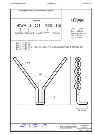Sirc Refractory Anchors Issue 1/2013
Dwg nr. B-07/05VIA GULF ITALIANA, 1 - 26827 TERRANOVA DEI PASSERINI (LO) TEL. +39(0) 377 85329 FAX. +39(0) 377 855056
This drawing is the property of Refrattari
Sirc Srl. Unauthorised use of patented
feautures and / or and reproduction of this
drawing is strictly prohibited.
HTW Anchor
System
Ordering examples and standard alloys available
Example
HTWM. 8 225 (100) - 310
Anchor type Diameter D Length L Alloy type
HTWM
Dmax = 12.0 mm
Dmin = 5.25 mm
Lmax = 350 mm
Lmin = 85 mm
HTW Anchors
Standard Angle A° = 60°
D5.25 > T = 13.0 mm
D6.00 > T = 13.0 mm
D8.00 > T = 13.0 mm or T = 20.0 mm When T=20 specify explicitly HTWU.8 B - 125 (050) - 310
D10.00> T = 15.0 mm
Step S
60o
T
Ø D
35 (B=45)
L
S
 