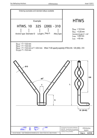 Sirc Refractory Anchors Issue 1/2013
Dwg nr. B-07/06VIA GULF ITALIANA, 1 - 26827 TERRANOVA DEI PASSERINI (LO) TEL. +39(0) 377 85329 FAX. +39(0) 377 855056
This drawing is the property of Refrattari
Sirc Srl. Unauthorised use of patented
feautures and / or and reproduction of this
drawing is strictly prohibited.
HTW Anchor
System
Ordering examples and standard alloys available
Example
HTWS. 10 325 (200) - 310
Anchor type Diameter D Length L Alloy type
HTWS
Dmax = 12.0 mm
Dmin = 5.25 mm
Lmax = 250 mm
Lmin = 45 mm
HTW Anchors
Standard Angle A° = 60°
D5.25 > T = 13.0 mm
D6.00 > T = 13.0 mm
D8.00 > T = 13.0 mm or T = 20.0 mm When T=20 specify explicitly HTWU.8 B - 125 (050) - 310
D10.00> T = 15.0 mm
Step S
T
60o
Ø D
35 (B=45)
L
S
100
 