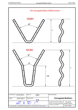 Commenced On : Drawn by :
System Series :Updated :
Product description :
Sirc Refractory Anchors Issue 1/2013
07/01/2013 SIRC
07/01/2013
B-08
VIA GULF ITALIANA, 1 - 26827 TERRANOVA DEI PASSERINI (LO) TEL. +39(0) 377 85329 FAX. +39(0) 377 855056
This drawing is the property of Refrattari
Sirc Srl. Unauthorised use of patented
feautures and / or and reproduction of this
drawing is strictly prohibited.
Dwg nr. B-08/01
Corrugated Bullhorn
Corrugated
Bullhorn System
Corrugated Bullhorn System
The Corrugated BULLHORN anchors
L
0.5L
MSBH
15o
60o
60o
MCBH
L
 