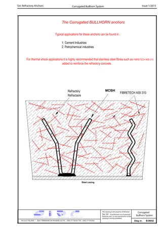 Sirc Refractory Anchors Issue 1/2013
Dwg nr. B-08/02VIA GULF ITALIANA, 1 - 26827 TERRANOVA DEI PASSERINI (LO) TEL. +39(0) 377 85329 FAX. +39(0) 377 855056
This drawing is the property of Refrattari
Sirc Srl. Unauthorised use of patented
feautures and / or and reproduction of this
drawing is strictly prohibited.
Corrugated Bullhorn System
Corrugated
Bullhorn System
The Corrugated BULLHORN anchors
Typical applications for these anchors can be found in :
1. Cement Industries
2. Petrochemical industries
MCBH
Steel casing
For thermal shock applications it is highly recommended that stainless steel fibres such as FIBRETECH AISI 310
added to reinforce the refractory concrete.
FIBRETECH AISI 310Refractory
Refractaire
 