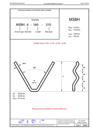 Sirc Refractory Anchors Issue 1/2013
Dwg nr. B-08/04VIA GULF ITALIANA, 1 - 26827 TERRANOVA DEI PASSERINI (LO) TEL. +39(0) 377 85329 FAX. +39(0) 377 855056
This drawing is the property of Refrattari
Sirc Srl. Unauthorised use of patented
feautures and / or and reproduction of this
drawing is strictly prohibited.
Corrugated
Bullhorn System
Ordering examples and standard alloys available
Example
MSBH. 6 - 160 - 310
Anchor type Diameter Length Alloy type
MSBH
Dmax = 8.0 mm
Dmin = 5.25 mm
Lmax = 250 mm
Lmin = 60 mm
Corrugateg Bullhorn Sysytem
Available alloys ss 304, ss 310, ss 330, inc 601
These anchors are suitable for manual welding only
D8 - B=25 mm
D6 - B=20 mm
D5.25 - B=15 mm
L
Ø D
60o
25
15
25
B
25
 