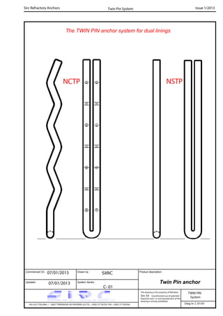 Commenced On : Drawn by :
System Series :Updated :
Product description :
Sirc Refractory Anchors Issue 1/2013
07/01/2013 SIRC
07/01/2013
C- 01
VIA GULF ITALIANA, 1 - 26827 TERRANOVA DEI PASSERINI (LO) TEL. +39(0) 377 85329 FAX. +39(0) 377 855056
This drawing is the property of Refrattari
Sirc Srl. Unauthorised use of patented
feautures and / or and reproduction of this
drawing is strictly prohibited.
Dwg nr. C-01/01
Twin Pin anchor
TWIN PIN
System
Twin Pin System
The TWIN PIN anchor system for dual linings
NCTP NSTP
 