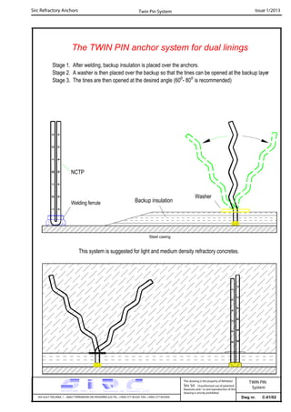 Sirc Refractory Anchors Issue 1/2013
Dwg nr. C-01/02VIA GULF ITALIANA, 1 - 26827 TERRANOVA DEI PASSERINI (LO) TEL. +39(0) 377 85329 FAX. +39(0) 377 855056
This drawing is the property of Refrattari
Sirc Srl. Unauthorised use of patented
feautures and / or and reproduction of this
drawing is strictly prohibited.
Twin Pin System
TWIN PIN
System
The TWIN PIN anchor system for dual linings
Stage 1. After welding, backup insulation is placed over the anchors.
Stage 2. A washer is then placed over the backup so that the tines can be opened at the backup layer
Stage 3. The tines are then opened at the desired angle (60o
- 80o
is recommended)
NCTP
Welding ferrule Backup insulation
Washer
This system is suggested for light and medium density refractory concretes.
Steel casing
 