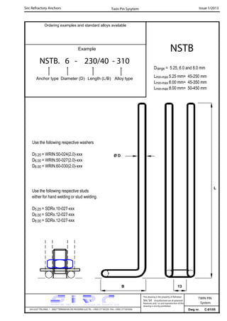 Sirc Refractory Anchors Issue 1/2013
Dwg nr. C-01/05VIA GULF ITALIANA, 1 - 26827 TERRANOVA DEI PASSERINI (LO) TEL. +39(0) 377 85329 FAX. +39(0) 377 855056
This drawing is the property of Refrattari
Sirc Srl. Unauthorised use of patented
feautures and / or and reproduction of this
drawing is strictly prohibited.
Ordering examples and standard alloys available
Example
NSTB. 6 - 230/40 - 310
Anchor type Diameter (D) Length (L/B) Alloy type
NSTB
Twin Pin Sysytem
Drange = 5.25, 6.0 and 8.0 mm
Lmin-max 5.25 mm= 45-250 mm
Lmin-max 6.00 mm= 45-350 mm
Lmin-max 8.00 mm= 50-450 mm
13B
Use the following respective washers
D5.25 = WRIN.50-024(2.0)-xxx
D6.00 = WRIN.50-027(2.0)-xxx
D8.00 = WRIN.60-030(2.0)-xxx
Use the following respective studs
either for hand welding or stud welding.
D5.25 = SDRx.10-027-xxx
D6.00 = SDRx.12-027-xxx
D8.00 = SDRx.12-027-xxx
Ø D
L
TWIN PIN
System
 