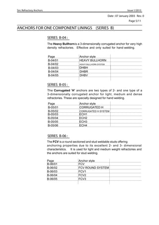 Date : 07 January 2003 Rev. 0
Sirc Refractory Anchors Issue 1/2013
ANCHORS FOR ONE COMPONENT LININGS (SERIES B)
SERIES B-06 :
Page 5/11
Page Anchor style
B-06/01 FCV
B-06/02 FCV ROUND SYSTEM
B-06/03 FCV1
B-06/04 FCV2
B-06/05 FCV3
SERIES B-05 :
Page Anchor style
B-05/01 CORRUGATED H
B-05/02 CORRUGATED H SYSTEM
SERIES B-04 :
Page Anchor style
B-04/01 HEAVY BULLHORN
B-04/02 HEAVY BULLHORN SYSTEM
The Heavy Bullhornis a 3-dimensionally corrugated anchor for very high
density refractories. Effective and only suited for hand welding.
B-04/03
B-04/04 DHBR
B-04/05 DHBV
DHBH
The Corrugated ’H’ anchors are two types of 2- and one type of a
3-dimensionally corrugated anchor for light, medium and dense
refractories. These are specially designed for hand welding.
B-05/03 ECH1
B-05/04 ECH2
B-05/05 ECH3
B-05/06 ECH4
The FCV is a round sectioned and stud weldable studs offering
anchoring properties due to its excellent 2- and 3- dimensional
characteristics. It is used for light and medium weight refractories and
the anchors are suited for stud welding.
 