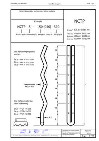 Sirc Refractory Anchors Issue 1/2013
Dwg nr. C-01/06VIA GULF ITALIANA, 1 - 26827 TERRANOVA DEI PASSERINI (LO) TEL. +39(0) 377 85329 FAX. +39(0) 377 855056
This drawing is the property of Refrattari
Sirc Srl. Unauthorised use of patented
feautures and / or and reproduction of this
drawing is strictly prohibited.
TWIN PIN
System
Ordering examples and standard alloys available
Example
NCTP. 8 - 150 (040) - 310
Anchor type Diameter (D) Length L (step S) Alloy type
NCTP
Twin Pin Sysytem
Drange = 5.25, 6.0 and 8.0 mm
Lmin-max 5.25 mm= 45-250 mm
Lmin-max 6.00 mm= 45-350 mm
Lmin-max 8.00 mm= 50-450 mm
Use the following ferrules
when stud welding.
D5.25 = FFER-125-000
D6.00 = FFER-126-000
D8.00 = FFER-168-000
Use the following respective
washers
D5.25 = WRIN. 30 - 011(2.0)-XXX
D6.00
D8.00
LDisplacement
Dmin = 1.2D
18
18
18
18
18
18
18
S
Ø D
= WRIN. 30 - 012(2.0)-XXX
= WRIN. 38 - 016(2.0)-XXX
 