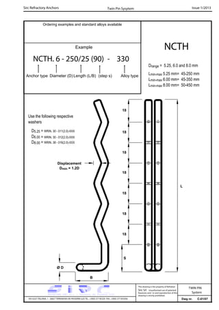 Sirc Refractory Anchors Issue 1/2013
Dwg nr. C-01/07VIA GULF ITALIANA, 1 - 26827 TERRANOVA DEI PASSERINI (LO) TEL. +39(0) 377 85329 FAX. +39(0) 377 855056
This drawing is the property of Refrattari
Sirc Srl. Unauthorised use of patented
feautures and / or and reproduction of this
drawing is strictly prohibited.
TWIN PIN
System
Ordering examples and standard alloys available
Example
NCTH. 6 - 250/25 (90) - 330
Anchor type Diameter (D) Length (L/B) (step s) Alloy type
NCTH
Twin Pin Sysytem
Drange = 5.25, 6.0 and 8.0 mm
Lmin-max 5.25 mm= 45-250 mm
Lmin-max 6.00 mm= 45-350 mm
Lmin-max 8.00 mm= 50-450 mm
Use the following respective
washers
L
Displacement
Dmin = 1.2D
18
18
18
18
18
18
18
S
Ø D
B
D5.25 = WRIN. 30 - 011(2.0)-XXX
D6.00
D8.00
= WRIN. 30 - 012(2.0)-XXX
= WRIN. 38 - 016(2.0)-XXX
 