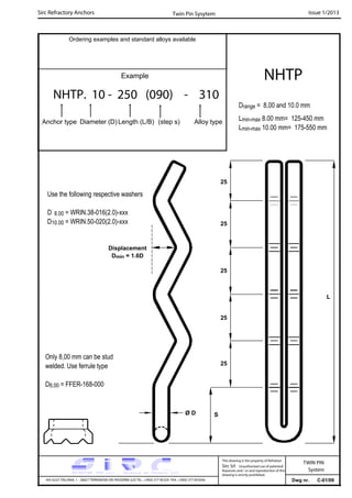 Sirc Refractory Anchors Issue 1/2013
Dwg nr. C-01/09VIA GULF ITALIANA, 1 - 26827 TERRANOVA DEI PASSERINI (LO) TEL. +39(0) 377 85329 FAX. +39(0) 377 855056
This drawing is the property of Refrattari
Sirc Srl. Unauthorised use of patented
feautures and / or and reproduction of this
drawing is strictly prohibited.
TWIN PIN
System
Ordering examples and standard alloys available
Example
NHTP. 10 - 250 (090) - 310
Anchor type Diameter (D) Length (L/B) (step s) Alloy type
NHTP
Twin Pin Sysytem
Drange = 8,00 and 10.0 mm
Lmin-max 8.00 mm= 125-450 mm
Lmin-max 10.00 mm= 175-550 mm
Use the following respective washers
D 8.00 = WRIN.38-016(2.0)-xxx
D10.00 = WRIN.50-020(2.0)-xxx
Only 8,00 mm can be stud
welded. Use ferrule type
D8,00 = FFER-168-000
L
Displacement
Dmin = 1.6D
25
25
25
25
25
SØ D
 