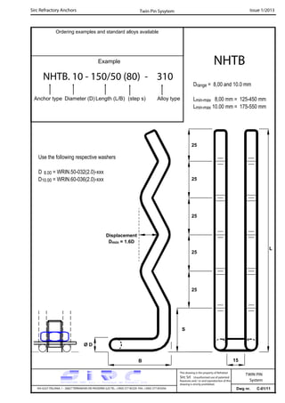 Sirc Refractory Anchors Issue 1/2013
Dwg nr. C-01/11VIA GULF ITALIANA, 1 - 26827 TERRANOVA DEI PASSERINI (LO) TEL. +39(0) 377 85329 FAX. +39(0) 377 855056
This drawing is the property of Refrattari
Sirc Srl. Unauthorised use of patented
feautures and / or and reproduction of this
drawing is strictly prohibited.
TWIN PIN
System
Ordering examples and standard alloys available
Example
NHTB. 10 - 150/50 (80) - 310
Anchor type Diameter (D) Length (L/B) (step s) Alloy type
NHTB
Twin Pin Sysytem
Drange = 8,00 and 10.0 mm
Lmin-max 8,00 mm = 125-450 mm
Lmin-max 10.00 mm = 175-550 mm
15
Use the following respective washers
D 8.00 = WRIN.50-032(2.0)-xxx
D10.00 = WRIN.60-036(2.0)-xxx
L
Displacement
Dmin = 1.6D
25
25
25
B
25
25
S
Ø D
 