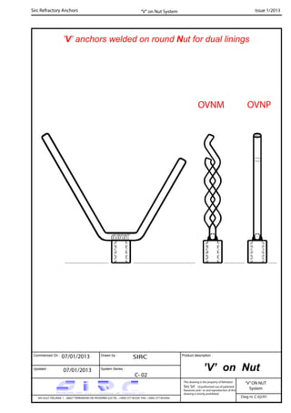 Commenced On : Drawn by :
System Series :Updated :
Product description :
Sirc Refractory Anchors Issue 1/2013
07/01/2013 SIRC
07/01/2013
C- 02
VIA GULF ITALIANA, 1 - 26827 TERRANOVA DEI PASSERINI (LO) TEL. +39(0) 377 85329 FAX. +39(0) 377 855056
This drawing is the property of Refrattari
Sirc Srl. Unauthorised use of patented
feautures and / or and reproduction of this
drawing is strictly prohibited.
Dwg nr. C-02/01
“V”ON NUT
System
“V” on Nut System
’V’ anchors welded on round Nut for dual linings
’V’ on Nut
OVNM OVNP
 
