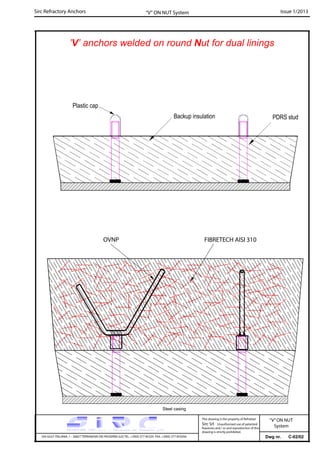 Sirc Refractory Anchors Issue 1/2013
Dwg nr. C-02/02VIA GULF ITALIANA, 1 - 26827 TERRANOVA DEI PASSERINI (LO) TEL. +39(0) 377 85329 FAX. +39(0) 377 855056
This drawing is the property of Refrattari
Sirc Srl. Unauthorised use of patented
feautures and / or and reproduction of this
drawing is strictly prohibited.
“V” ON NUT System
Plastic cap
Backup insulation
’V’ anchors welded on round Nut for dual linings
PDRS stud
OVNP FIBRETECH AISI 310
Steel casing
“V”ON NUT
System
 