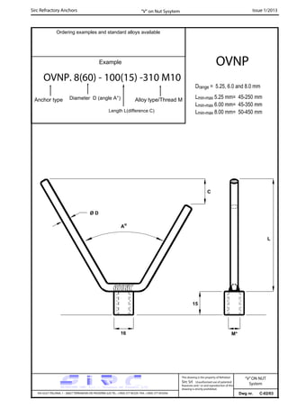 Sirc Refractory Anchors Issue 1/2013
Dwg nr. C-02/03VIA GULF ITALIANA, 1 - 26827 TERRANOVA DEI PASSERINI (LO) TEL. +39(0) 377 85329 FAX. +39(0) 377 855056
This drawing is the property of Refrattari
Sirc Srl. Unauthorised use of patented
feautures and / or and reproduction of this
drawing is strictly prohibited.
Ordering examples and standard alloys available
OVNP
“V” on Nut Sysytem
Drange = 5.25, 6.0 and 8.0 mm
Lmin-max 5.25 mm= 45-250 mm
Lmin-max 6.00 mm= 45-350 mm
Lmin-max 8.00 mm= 50-450 mm
“V”ON NUT
System
C
15
16 M*
Ao
L
Ø D
Example
OVNP. 8(60) - 100(15) -310 M10
Anchor type Alloy type/Thread MDiameter D (angle A°)
Length L(difference C)
 