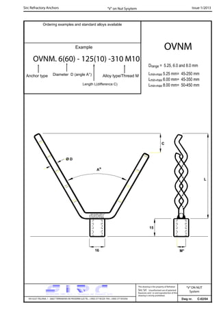 Sirc Refractory Anchors Issue 1/2013
Dwg nr. C-02/04VIA GULF ITALIANA, 1 - 26827 TERRANOVA DEI PASSERINI (LO) TEL. +39(0) 377 85329 FAX. +39(0) 377 855056
This drawing is the property of Refrattari
Sirc Srl. Unauthorised use of patented
feautures and / or and reproduction of this
drawing is strictly prohibited.
Ordering examples and standard alloys available
Example
OVNM. 6(60) - 125(10) -310 M10
Anchor type
OVNM
“V” on Nut Sysytem
Drange = 5.25, 6.0 and 8.0 mm
Lmin-max 5.25 mm= 45-250 mm
Lmin-max 6.00 mm= 45-350 mm
Lmin-max 8.00 mm= 50-450 mm
“V”ON NUT
System
C
15
16 M*
Ao
L
Ø D
Diameter D (angle A°)
Length L(difference C)
Alloy type/Thread M
 