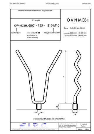 Sirc Refractory Anchors Issue 1/2013
Dwg nr. C-02/05VIA GULF ITALIANA, 1 - 26827 TERRANOVA DEI PASSERINI (LO) TEL. +39(0) 377 85329 FAX. +39(0) 377 855056
This drawing is the property of Refrattari
Sirc Srl. Unauthorised use of patented
feautures and / or and reproduction of this
drawing is strictly prohibited.
Ordering examples and standard alloys available
Example
OVNMCBH. 6(60) - 125 - 310 M10
Anchor type
O V N MCBH
“V” on Nut Sysytem
“V”ON NUT
System
Drange = 5.25, 6.0 and 8.0 mm
Lmin-max 6.00 mm= 80-300 mm
Lmin-max 8.00 mm= 100-350 mm
Available Round Nut sizes M8, M10 and M12.
15
M* 16
L
(see section B-08
as reference for
MCBH anchors)
Alloy type/Thread M
 