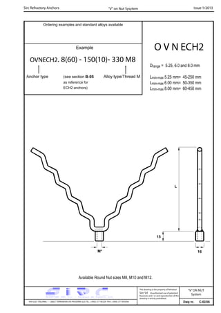 Sirc Refractory Anchors Issue 1/2013
Dwg nr. C-02/06VIA GULF ITALIANA, 1 - 26827 TERRANOVA DEI PASSERINI (LO) TEL. +39(0) 377 85329 FAX. +39(0) 377 855056
This drawing is the property of Refrattari
Sirc Srl. Unauthorised use of patented
feautures and / or and reproduction of this
drawing is strictly prohibited.
Ordering examples and standard alloys available
Example
OVNECH2. 8(60) - 150(10)- 330 M8
Anchor type
O V N ECH2
“V” on Nut Sysytem
“V”ON NUT
System
Available Round Nut sizes M8, M10 and M12.
(see section B-05
as reference for
ECH2 anchors)
16M*
15
L
Alloy type/Thread M
Drange = 5.25, 6.0 and 8.0 mm
Lmin-max 5.25 mm= 45-250 mm
Lmin-max 6.00 mm= 50-350 mm
Lmin-max 8.00 mm= 60-450 mm
 