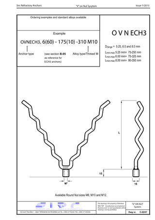 Sirc Refractory Anchors Issue 1/2013
Dwg nr. C-02/07VIA GULF ITALIANA, 1 - 26827 TERRANOVA DEI PASSERINI (LO) TEL. +39(0) 377 85329 FAX. +39(0) 377 855056
This drawing is the property of Refrattari
Sirc Srl. Unauthorised use of patented
feautures and / or and reproduction of this
drawing is strictly prohibited.
Ordering examples and standard alloys available
Example
OVNECH3. 6(60) - 175(10) -310 M10
Anchor type
O V N ECH3
“V” on Nut Sysytem
“V”ON NUT
System
Available Round Nut sizes M8, M10 and M12.
(see section B-05
as reference for
ECH3 anchors)
16M*
15
L
Alloy type/Thread M
Drange = 5.25, 6.0 and 8.0 mm
Lmin-max 5.25 mm= 75-250 mm
Lmin-max 6.00 mm= 75-325 mm
Lmin-max 8.00 mm= 90-350 mm
 