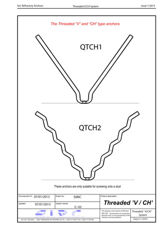 Commenced On : Drawn by :
System Series :Updated :
Product description :
Sirc Refractory Anchors Issue 1/2013
07/01/2013 SIRC
07/01/2013
C- 03
VIA GULF ITALIANA, 1 - 26827 TERRANOVA DEI PASSERINI (LO) TEL. +39(0) 377 85329 FAX. +39(0) 377 855056
This drawing is the property of Refrattari
Sirc Srl. Unauthorised use of patented
feautures and / or and reproduction of this
drawing is strictly prohibited.
Dwg nr. C-03/01
Threaded V/CH System
The Threaded “V” and “CH” type anchors
QTCH1
QTCH2
These anchors are only suitable for screwing onto a stud
Threaded ’V / CH’
Threaded “ V/CH”
System
 