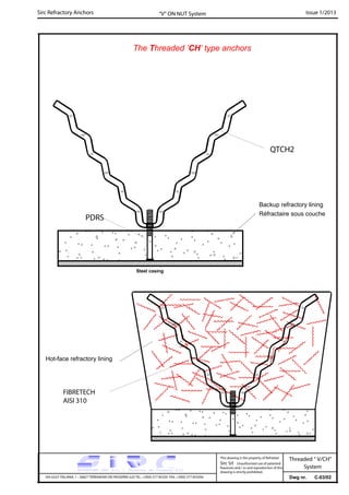 Sirc Refractory Anchors Issue 1/2013
Dwg nr. C-03/02VIA GULF ITALIANA, 1 - 26827 TERRANOVA DEI PASSERINI (LO) TEL. +39(0) 377 85329 FAX. +39(0) 377 855056
This drawing is the property of Refrattari
Sirc Srl. Unauthorised use of patented
feautures and / or and reproduction of this
drawing is strictly prohibited.
“V” ON NUT System
Threaded “ V/CH”
System
The Threaded ’CH’ type anchors
QTCH2
Hot-face refractory lining
PDRS
Steel casing
FIBRETECH
AISI 310
Backup refractory lining
Réfractaire sous couche
 