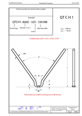 Sirc Refractory Anchors Issue 1/2013
Dwg nr. C-03/03VIA GULF ITALIANA, 1 - 26827 TERRANOVA DEI PASSERINI (LO) TEL. +39(0) 377 85329 FAX. +39(0) 377 855056
This drawing is the property of Refrattari
Sirc Srl. Unauthorised use of patented
feautures and / or and reproduction of this
drawing is strictly prohibited.
Ordering examples and standard alloys available
Example
QTCH1. 8(60) - 325 - 330 M8
Anchor type Alloy type (M8)
Threaded V/CH Sysytem
Threaded“V/CH ”
System
Diameter D (a°)
Length L
QT C H 1
Lmax = 200 mm
Lmin = 45 mm
These anchors are suitable for screwing over an M8 stud only
Available alloys ss 304, ss 310, ss 330, inc 601
M8
3
ao
L
Ø 8
18
18
 