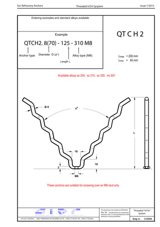 Sirc Refractory Anchors Issue 1/2013
Dwg nr. C-03/04VIA GULF ITALIANA, 1 - 26827 TERRANOVA DEI PASSERINI (LO) TEL. +39(0) 377 85329 FAX. +39(0) 377 855056
This drawing is the property of Refrattari
Sirc Srl. Unauthorised use of patented
feautures and / or and reproduction of this
drawing is strictly prohibited.
Ordering examples and standard alloys available
Example
QTCH2. 8(70) - 125 - 310 M8
Anchor type Alloy type (M8)
Threaded V/CH Sysytem
Threaded“V/CH ”
System
Diameter D (a°)
Length L
QT C H 2
Lmax = 200 mm
Lmin = 45 mm
These anchors are suitable for screwing over an M8 stud only
Available alloys ss 304, ss 310, ss 330, inc 601
3
M8
ao
L
Ø 8
18
18
 
