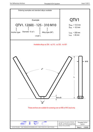 Sirc Refractory Anchors Issue 1/2013
Dwg nr. C-03/05VIA GULF ITALIANA, 1 - 26827 TERRANOVA DEI PASSERINI (LO) TEL. +39(0) 377 85329 FAX. +39(0) 377 855056
This drawing is the property of Refrattari
Sirc Srl. Unauthorised use of patented
feautures and / or and reproduction of this
drawing is strictly prohibited.
Ordering examples and standard alloys available
Example
QTV1. 12(60) - 125 - 310 M10
Anchor type Alloy type (M*)
Threaded V/CH Sysytem
Threaded“V/CH ”
System
Diameter D (a°)
Length L
QTV1
Available alloys ss 304, ss 310, ss 330, inc 601
ao
L
Ø D
M*
0.4 x D
Dmax = 12.0 mm
Dmin = 8.0 mm
Lmax = 250 mm
Lmin = 45 mm
These anchors are suitable for screwing over an M8 or M10 stud only
 
