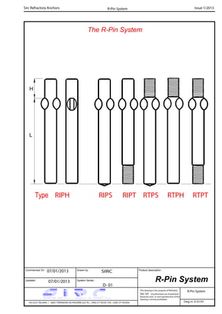 Commenced On : Drawn by :
System Series :Updated :
Product description :
Sirc Refractory Anchors Issue 1/2013
07/01/2013 SIRC
07/01/2013
D- 01
VIA GULF ITALIANA, 1 - 26827 TERRANOVA DEI PASSERINI (LO) TEL. +39(0) 377 85329 FAX. +39(0) 377 855056
This drawing is the property of Refrattari
Sirc Srl. Unauthorised use of patented
feautures and / or and reproduction of this
drawing is strictly prohibited.
Dwg nr. D-01/01
R-Pin System
R-Pin System
The R-Pin System
R-Pin System
RTPTRTPHRTPSRIPTRIPSType RIPH
L
H
 