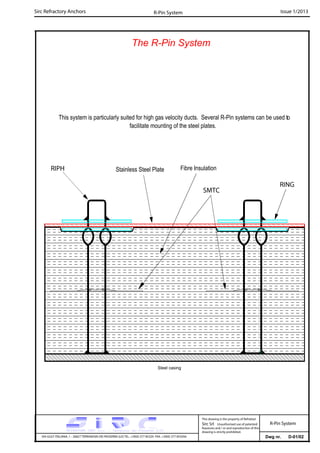 Sirc Refractory Anchors Issue 1/2013
Dwg nr. D-01/02VIA GULF ITALIANA, 1 - 26827 TERRANOVA DEI PASSERINI (LO) TEL. +39(0) 377 85329 FAX. +39(0) 377 855056
This drawing is the property of Refrattari
Sirc Srl. Unauthorised use of patented
feautures and / or and reproduction of this
drawing is strictly prohibited.
R-Pin System
The R-Pin System
R-Pin System
RIPH Stainless Steel Plate
SMTC
RING
Steel casing
This system is particularly suited for high gas velocity ducts. Several R-Pin systems can be used to
facilitate mounting of the steel plates.
Fibre Insulation
 