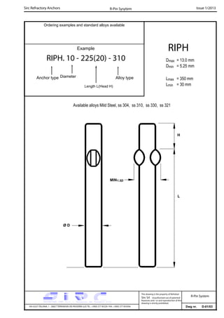 Sirc Refractory Anchors Issue 1/2013
Dwg nr. D-01/03VIA GULF ITALIANA, 1 - 26827 TERRANOVA DEI PASSERINI (LO) TEL. +39(0) 377 85329 FAX. +39(0) 377 855056
This drawing is the property of Refrattari
Sirc Srl. Unauthorised use of patented
feautures and / or and reproduction of this
drawing is strictly prohibited.
Ordering examples and standard alloys available
R-Pin Sysytem
R-Pin System
Example
RIPH. 10 - 225(20) - 310
Anchor type Alloy typeDiameter
Length L(Head H)
RIPH
Dmax = 13.0 mm
Dmin = 5.25 mm
Lmax = 350 mm
Lmin = 30 mm
L
Available alloys Mild Steel, ss 304, ss 310, ss 330, ss 321
Ø D
H
MIN1.5D
 