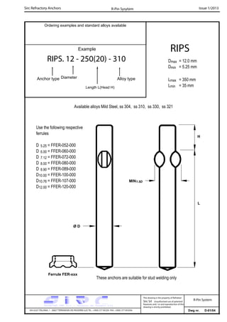 Sirc Refractory Anchors Issue 1/2013
Dwg nr. D-01/04VIA GULF ITALIANA, 1 - 26827 TERRANOVA DEI PASSERINI (LO) TEL. +39(0) 377 85329 FAX. +39(0) 377 855056
This drawing is the property of Refrattari
Sirc Srl. Unauthorised use of patented
feautures and / or and reproduction of this
drawing is strictly prohibited.
Ordering examples and standard alloys available
R-Pin Sysytem
R-Pin System
Example
RIPS. 12 - 250(20) - 310
Anchor type Alloy typeDiameter
Length L(Head H)
RIPS
Dmax = 12.0 mm
Dmin = 5.25 mm
Lmax = 350 mm
Lmin = 35 mm
Available alloys Mild Steel, ss 304, ss 310, ss 330, ss 321
L
Use the following respective
ferrules
D 5.25 = FFER-052-000
D 6.00 = FFER-060-000
D 7.12 = FFER-072-000
D 8.00 = FFER-080-000
D 8.90 = FFER-089-000
D10.00 = FFER-100-000
D10.76 = FFER-107-000
D12.00 = FFER-120-000
Ferrule FER-xxx
These anchors are suitable for stud welding only
Ø D
H
MIN1.5D
 