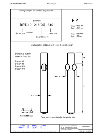 Sirc Refractory Anchors Issue 1/2013
Dwg nr. D-01/05VIA GULF ITALIANA, 1 - 26827 TERRANOVA DEI PASSERINI (LO) TEL. +39(0) 377 85329 FAX. +39(0) 377 855056
This drawing is the property of Refrattari
Sirc Srl. Unauthorised use of patented
feautures and / or and reproduction of this
drawing is strictly prohibited.
Ordering examples and standard alloys available
R-Pin Sysytem
R-Pin System
Example
RIPT. 10 - 215(20) - 310
Anchor type Alloy typeDiameter
Length L(Head H)
RIPT
Dmax = 12.5 mm
Dmin = 5.25 mm
Lmax = 350 mm
Lmin = 50 mm
Available alloys Mild Steel, ss 304, ss 310, ss 330, ss 321
L
Ferrule FER-xxx
These anchors are suitable for stud welding only
Ø D
H
MIN1.5D
Diameters of stud with
respect to thread size.
D 5.25 = M6
D 7.12 = M8
D 8.90 = M10
D10.76 = M12
 