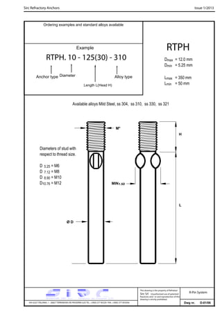 Sirc Refractory Anchors Issue 1/2013
Dwg nr. D-01/06VIA GULF ITALIANA, 1 - 26827 TERRANOVA DEI PASSERINI (LO) TEL. +39(0) 377 85329 FAX. +39(0) 377 855056
This drawing is the property of Refrattari
Sirc Srl. Unauthorised use of patented
feautures and / or and reproduction of this
drawing is strictly prohibited.
Ordering examples and standard alloys available
R-Pin System
Example
RTPH. 10 - 125(30) - 310
Anchor type Alloy typeDiameter
Length L(Head H)
RTPH
Dmax = 12.0 mm
Dmin = 5.25 mm
Lmax = 350 mm
Lmin = 50 mm
Available alloys Mild Steel, ss 304, ss 310, ss 330, ss 321
Diameters of stud with
respect to thread size.
D 5.25 = M6
D 7.12 = M8
D 8.90 = M10
D10.76 = M12
L
M*
Ø D
H
MIN1.5D
 