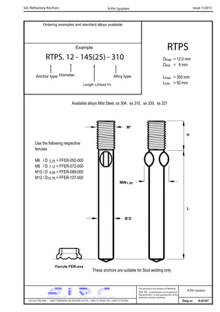 Sirc Refractory Anchors Issue 1/2013
Dwg nr. D-01/07VIA GULF ITALIANA, 1 - 26827 TERRANOVA DEI PASSERINI (LO) TEL. +39(0) 377 85329 FAX. +39(0) 377 855056
This drawing is the property of Refrattari
Sirc Srl. Unauthorised use of patented
feautures and / or and reproduction of this
drawing is strictly prohibited.
Ordering examples and standard alloys available
R-Pin Sysytem
R-Pin System
Example
RTPS. 12 - 145(25) - 310
Anchor type Alloy typeDiameter
Length L(Head H)
RTPS
Dmax = 12.0 mm
Dmin = 6 mm
Lmax = 350 mm
Lmin = 50 mm
Available alloys Mild Steel, ss 304, ss 310, ss 330, ss 321
Use the following respective
ferrules
M6 / D 5.25 = FFER-052-000
M8 / D 7.12 = FFER-072-000
M10 / D 8.90 = FFER-089-000
M12 / D10.76 = FFER-107-000
M*
L
Ferrule FER-xxx
These anchors are suitable for Stud welding only
Ø D
H
MIN1.5D
 