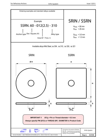 Sirc Refractory Anchors Issue 1/2013
Dwg nr. D-01/09VIA GULF ITALIANA, 1 - 26827 TERRANOVA DEI PASSERINI (LO) TEL. +39(0) 377 85329 FAX. +39(0) 377 855056
This drawing is the property of Refrattari
Sirc Srl. Unauthorised use of patented
feautures and / or and reproduction of this
drawing is strictly prohibited.
Ordering examples and standard alloys available
R-Pin Sysytem
R-Pin System
Example
SSRN. 60 - 012(2.5) - 310
Anchor type Alloy typeDia / Square (H)
Hoòe M* / Thick. S
Available alloys Mild Steel, ss 304, ss 310, ss 330, ss 321
Hmax = 90 mm
Hmin = 25 mm
Smax = 3.0 mm
Smin = 1.0 mm
SRIN / SSRN
H
Ø Dp Ø Dp
S S
SRIN SSRN
IMPORTANT !! Ø Dp = Pin or Thread diameter + 0.5 mm
Always specify PIN (Ø D) or THREAD (M*) DIAMETER in Product Code
Ø H H
 