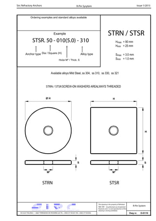 Sirc Refractory Anchors Issue 1/2013
Dwg nr. D-01/10VIA GULF ITALIANA, 1 - 26827 TERRANOVA DEI PASSERINI (LO) TEL. +39(0) 377 85329 FAX. +39(0) 377 855056
This drawing is the property of Refrattari
Sirc Srl. Unauthorised use of patented
feautures and / or and reproduction of this
drawing is strictly prohibited.
Ordering examples and standard alloys available
R-Pin Sysytem
R-Pin System
Example
STSR. 50 - 010(5.0) - 310
Anchor type Alloy typeDia / Square (H)
Hoòe M* / Thick. S
Available alloys Mild Steel, ss 304, ss 310, ss 330, ss 321
Hmax = 90 mm
Hmin = 25 mm
Smax = 3.0 mm
Smin = 1.0 mm
STRN / STSR
H
M* M*
S S
Ø H H
STRN / STSRSCREW-ON WASHERS AREALWAYS THREADED
STSRSTRN
 