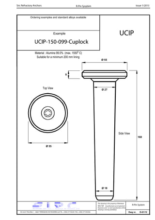 Sirc Refractory Anchors Issue 1/2013
Dwg nr. D-01/12VIA GULF ITALIANA, 1 - 26827 TERRANOVA DEI PASSERINI (LO) TEL. +39(0) 377 85329 FAX. +39(0) 377 855056
This drawing is the property of Refrattari
Sirc Srl. Unauthorised use of patented
feautures and / or and reproduction of this
drawing is strictly prohibited.
Ordering examples and standard alloys available
R-Pin Sysytem
R-Pin System
Example UCIP
UCIP-150-099-Cuplock
Material : Alumina 99.0% (max. 1550o
C)
Suitable for a minimum 200 mm lining
160
Ø 55
Ø 55
9
Ø 27
Ø 18
Side View
Top View
 