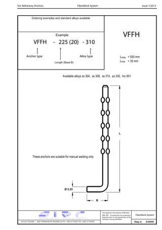 Sirc Refractory Anchors Issue 1/2013
Dwg nr. D-02/05VIA GULF ITALIANA, 1 - 26827 TERRANOVA DEI PASSERINI (LO) TEL. +39(0) 377 85329 FAX. +39(0) 377 855056
This drawing is the property of Refrattari
Sirc Srl. Unauthorised use of patented
feautures and / or and reproduction of this
drawing is strictly prohibited.
Ordering examples and standard alloys available
Example
VFFH - 225 (20) - 310
Anchor type Alloy type
Length (Base B)
VFFH
Lmax = 550 mm
Lmin = 35 mm
Fiberblock System
Fiberblock System
L
Available alloys ss 304, ss 308, ss 310, ss 330, Inc 601
These anchors are suitable for manual welding only
Ø 5.25
B
 